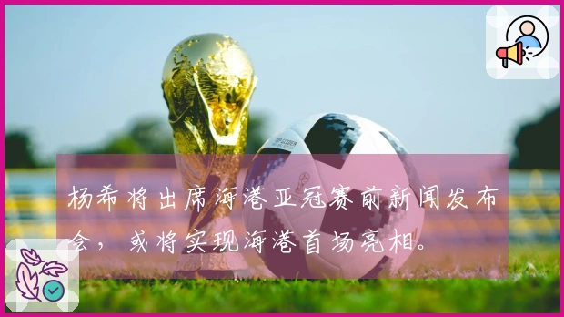 杨希将出席海港亚冠赛前新闻发布会，或将实现海港首场亮相。