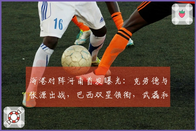 海港对阵河南首发曝光：克劳德与张源出战，巴西双星领衔，武磊和莱昂纳多居于替补席