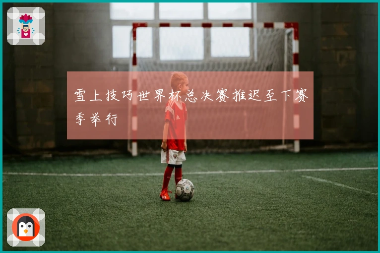 雪上技巧世界杯总决赛推迟至下赛季举行