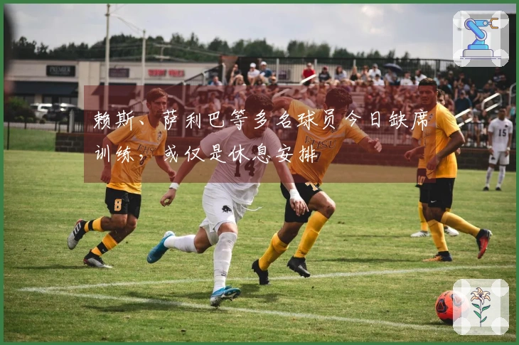 赖斯、萨利巴等多名球员今日缺席训练，或仅是休息安排