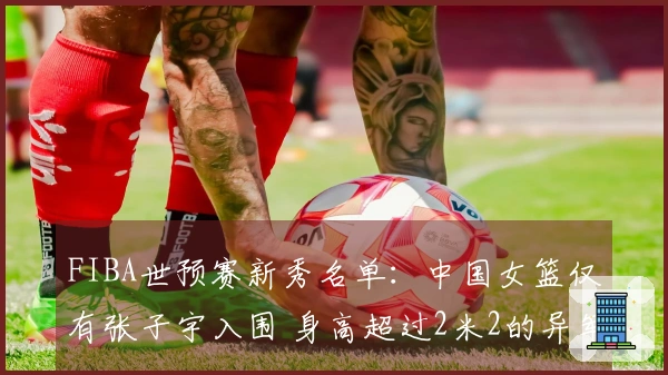 FIBA世预赛新秀名单：中国女篮仅有张子宇入围 身高超过2米2的异军突起