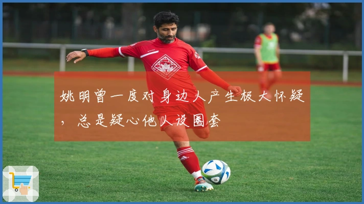 姚明曾一度对身边人产生极大怀疑，总是疑心他人设圈套