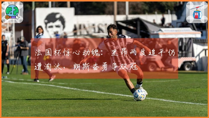 法国杯惊心动魄：里昂两度追平仍遭淘汰，朗斯奋勇争双冠