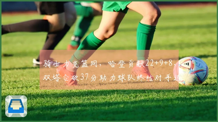 骑士力克篮网，哈登贡献22+9+8，双塔合砍37分助力球队终结对手连败