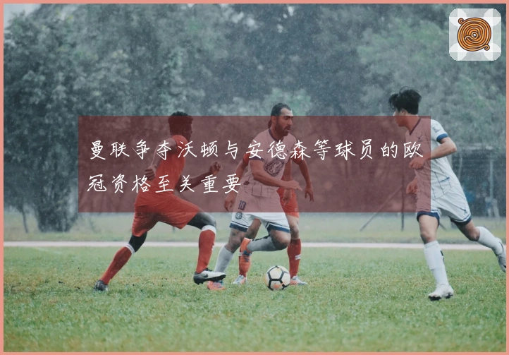 曼联争夺沃顿与安德森等球员的欧冠资格至关重要