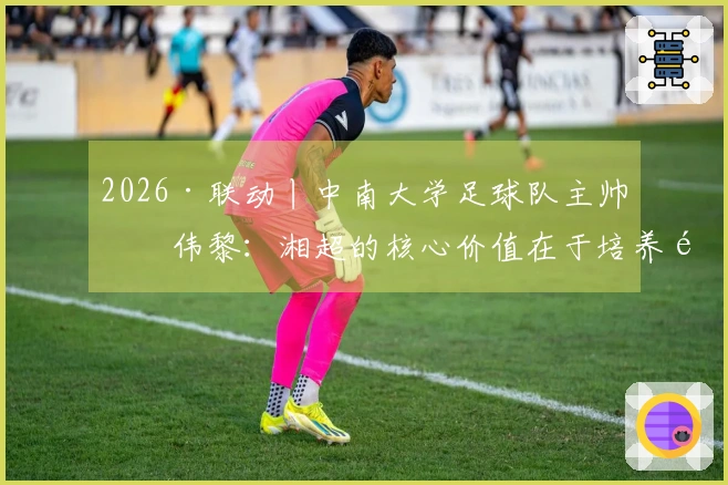 2026·联动丨中南大学足球队主帅何伟黎：湘超的核心价值在于培养青少年的本土偶像