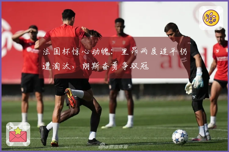 法国杯惊心动魄：里昂两度追平仍遭淘汰，朗斯奋勇争双冠