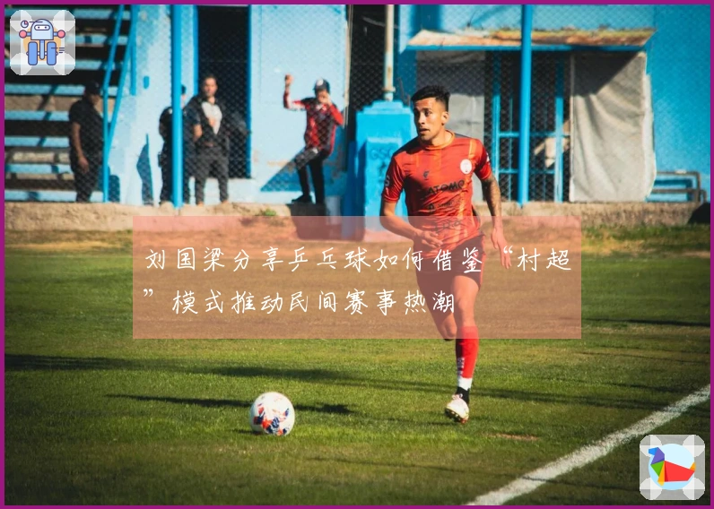 刘国梁分享乒乓球如何借鉴“村超”模式推动民间赛事热潮