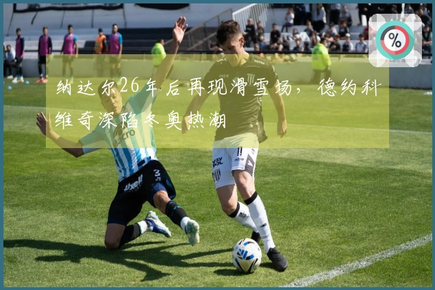 纳达尔26年后再现滑雪场,德约科维奇深陷冬奥热潮
