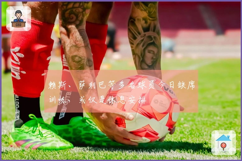 赖斯、萨利巴等多名球员今日缺席训练，或仅是休息安排