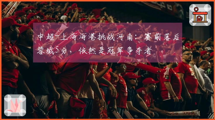 中超-上海海港挑战河南:赛前落后蓉城5分,依然是冠军争夺者