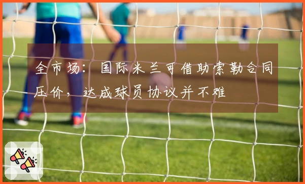 全市场：国际米兰可借助索勒合同压价，达成球员协议并不难