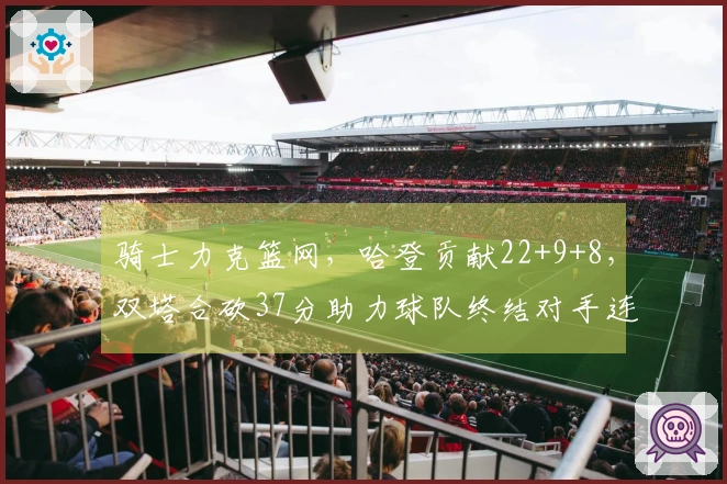 骑士力克篮网,哈登贡献22+9+8,双塔合砍37分助力球队终结对手连败